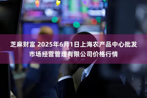 芝麻财富 2025年6月1日上海农产品中心批发市场经营管理有限公司价格行情