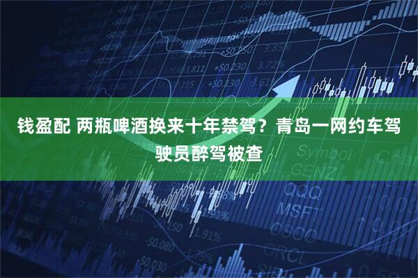 钱盈配 两瓶啤酒换来十年禁驾？青岛一网约车驾驶员醉驾被查