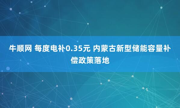 牛顺网 每度电补0.35元 内蒙古新型储能容量补偿政策落地