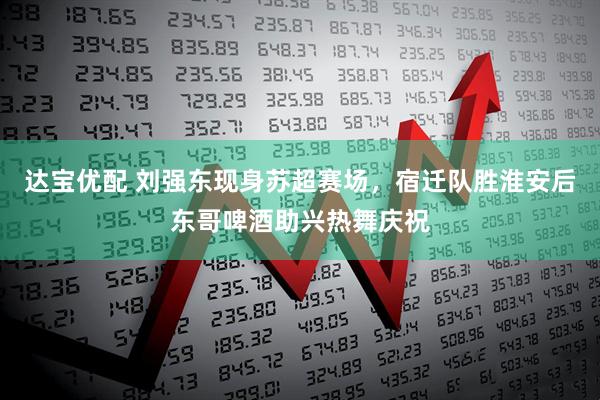达宝优配 刘强东现身苏超赛场，宿迁队胜淮安后东哥啤酒助兴热舞庆祝