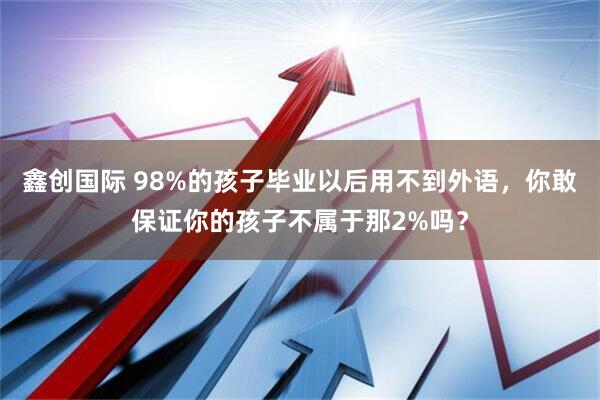 鑫创国际 98%的孩子毕业以后用不到外语，你敢保证你的孩子不属于那2%吗？