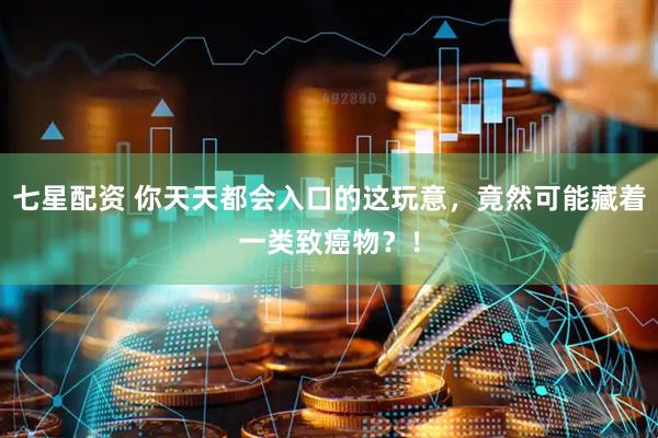 七星配资 你天天都会入口的这玩意，竟然可能藏着一类致癌物？！