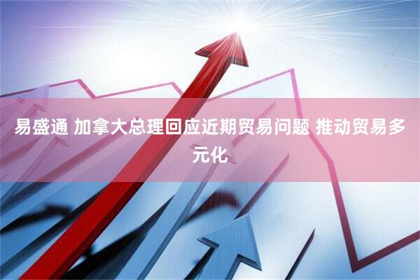 易盛通 加拿大总理回应近期贸易问题 推动贸易多元化