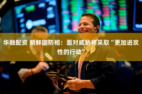 华融配资 朝鲜国防相：面对威胁将采取“更加进攻性的行动”