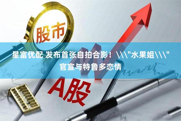 星富优配 发布首张自拍合影！\＂水果姐\＂官宣与特鲁多恋情