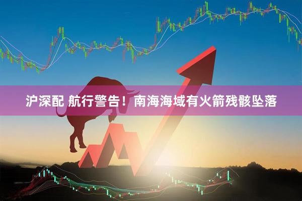 沪深配 航行警告！南海海域有火箭残骸坠落
