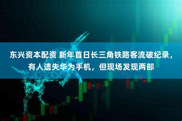 东兴资本配资 新年首日长三角铁路客流破纪录，有人遗失华为手机，但现场发现两部