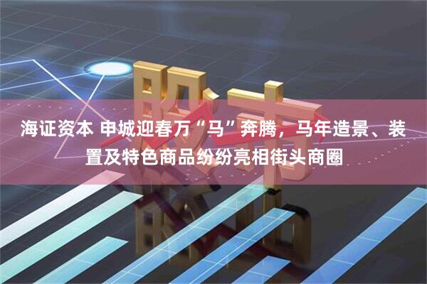 海证资本 申城迎春万“马”奔腾，马年造景、装置及特色商品纷纷亮相街头商圈