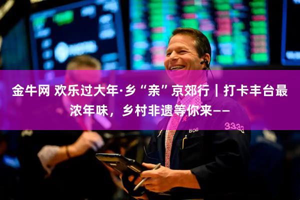 金牛网 欢乐过大年·乡“亲”京郊行｜打卡丰台最浓年味，乡村非遗等你来——