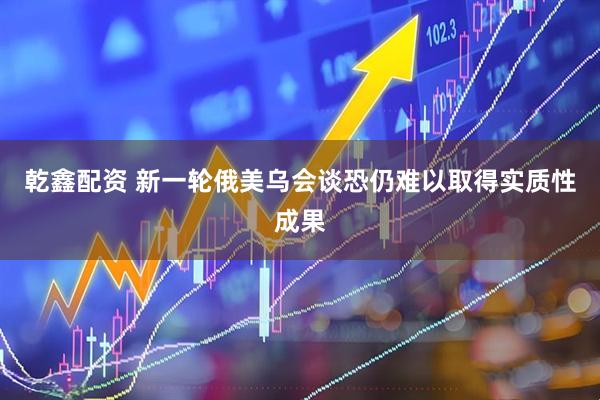 乾鑫配资 新一轮俄美乌会谈恐仍难以取得实质性成果