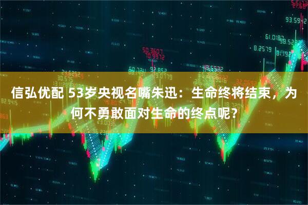 信弘优配 53岁央视名嘴朱迅：生命终将结束，为何不勇敢面对生命的终点呢？