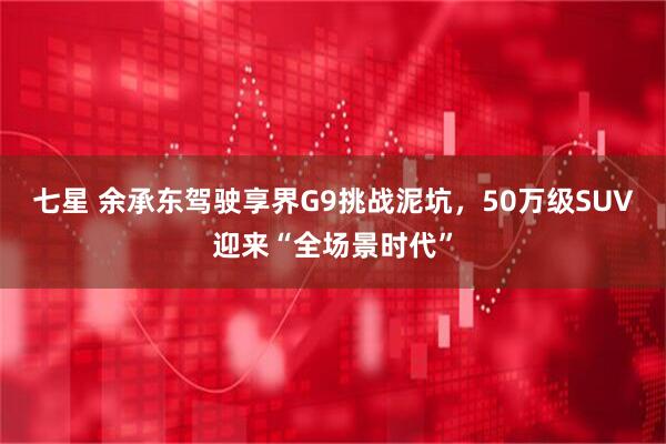 七星 余承东驾驶享界G9挑战泥坑，50万级SUV迎来“全场景时代”