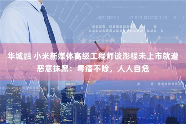 华城融 小米新媒体高级工程师谈澎程未上市就遭恶意抹黑：毒瘤不除，人人自危